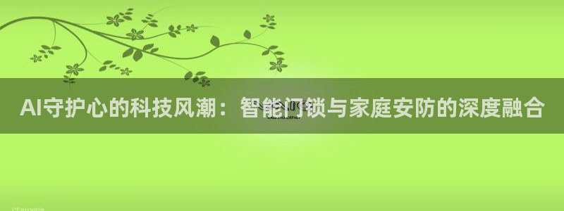 开丰娱乐怎么样：AI守护心的科技风潮：智能门锁与家庭安防的深